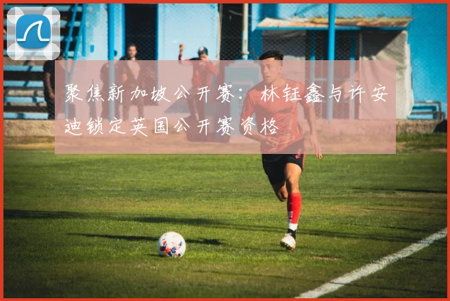 聚焦新加坡公开赛：林钰鑫与许安迪锁定英国公开赛资格