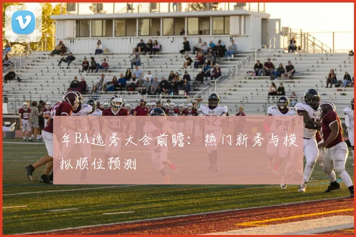 年BA选秀大会前瞻：热门新秀与模拟顺位预测