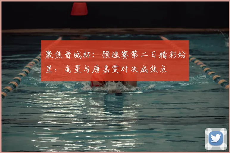 聚焦晋城杯：预选赛第二日精彩纷呈，高星与唐嘉雯对决成焦点