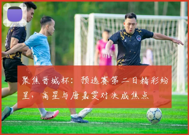 聚焦晋城杯：预选赛第二日精彩纷呈，高星与唐嘉雯对决成焦点