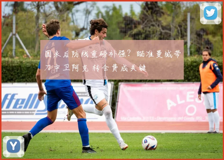 国米后防线重磅补强？瞄准曼城带刀中卫阿克 转会费成关键