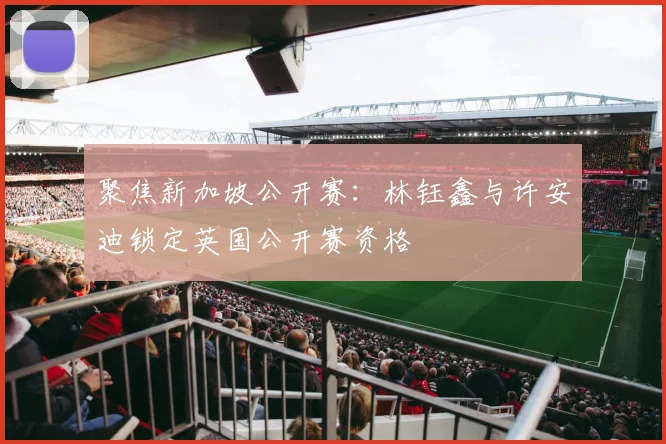 聚焦新加坡公开赛：林钰鑫与许安迪锁定英国公开赛资格