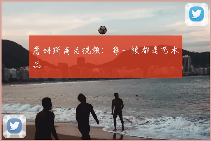 詹姆斯高光视频：每一帧都是艺术品