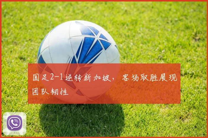 国足2-1逆转新加坡,客场取胜展现团队韧性