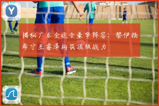 揭秘广东全运会豪华阵容：黎伊扬希宁王睿泽构筑顶级战力