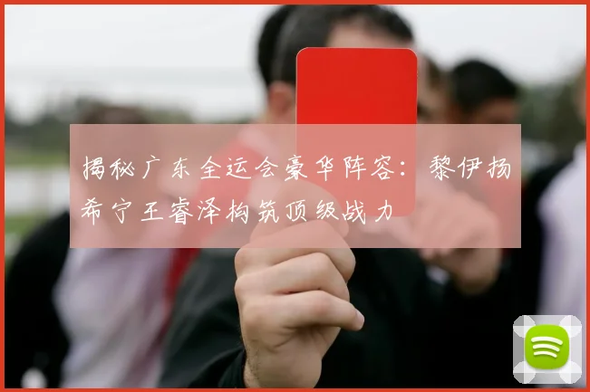 揭秘广东全运会豪华阵容：黎伊扬希宁王睿泽构筑顶级战力