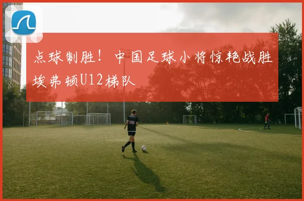 点球制胜！中国足球小将惊艳战胜埃弗顿U12梯队