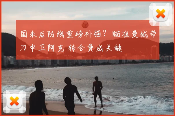 国米后防线重磅补强？瞄准曼城带刀中卫阿克 转会费成关键
