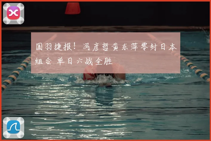 国羽捷报！冯彦哲黄东萍零封日本组合 单日六战全胜