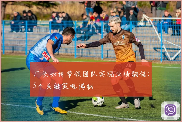 厂长如何带领团队实现业绩翻倍：5个关键策略揭秘